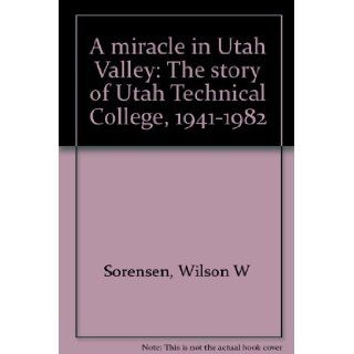 A miracle in Utah Valley: The story of Utah Technical College, 1941 1982: Wilson W Sorensen: Books