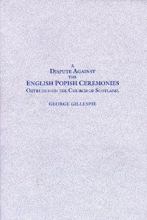 A dispute against the English popish ceremonies obtruded on the Church of Scotland: Wherein not only our own arguments against the same are stronglyconfuted (17th century Presbyterians): George Gillespie: 9780941075145: Books