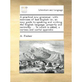 A practical new grammar, with exercises of bad English: or, an easy guide to speaking and writing the English language, properly and correctly.To which is added, a curious and useful appendix.: A. Fisher: Books