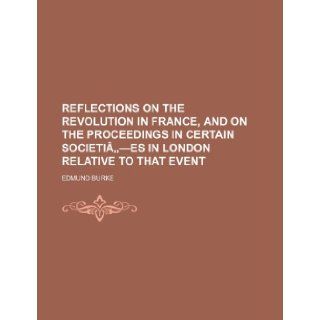 Reflections on the Revolution in France, and on the Proceedings in Certain Societia  Es in London Relative to That Event Edmund III Burke 9781235644313 Books