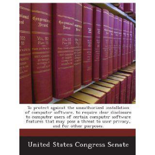 To protect against the unauthorized installation of computer software, to require clear disclosure to computer users of certain computer softwareto user privacy, and for other purposes.: United States Congress Senate: Books