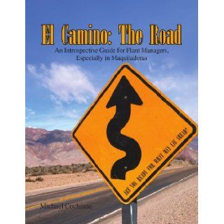 El Camino: The Road: An Introspective Guide for Plant Managers, Especially in Maquiladoras: Michael Cochrane: 9781441580856: Books