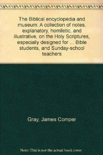 The Biblical encyclopedia and museum: A collection of notes, explanatory, homiletic, and illustrative, on the Holy Scriptures, especially designed forBible students, and Sunday school teachers: James Comper Gray: Books