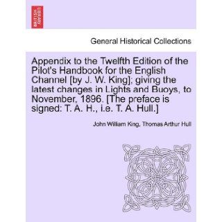 Appendix to the Twelfth Edition of the Pilot's Handbook for the English Channel [by J. W. King]; giving the latest changes in Lights and Buoys, tois signed: T. A. H., i.e. T. A. Hull.]: John William King, Thomas Arthur Hull: 9781241088774: Books