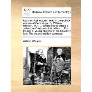 Astronomical lectures, read in the publick schools at Cambridge. By William Whiston, M.A.Whereunto is added a collection of astronomical tables;[sic]. The second edition corrected.: William Whiston: 9781170130612: Books