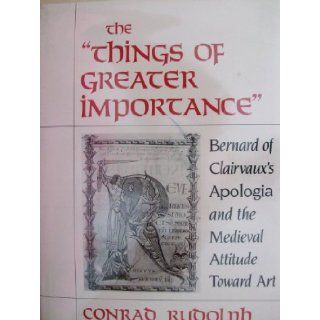 The "Things of Greater Importance": Bernard of Clairvaux's Apologia and the Medieval Attitude Toward Art: Conrad Rudolph: 9780812281811: Books