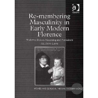 Re Membering Masculinity in Early Modern Florence: Widowed Bodies, Mourning And Portraiture (9780754654049): Allison Levy: Books