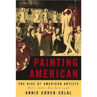 Painting American: The Rise of American Artists, Paris 1867 New York 1948: Annie Cohen Solal: 9780679450931: Books