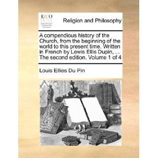 A compendious history of the Church, from the beginning of the world to this present time. Written in French by Lewis Ellis Dupin,The second edition. Volume 1 of 4: Louis Ellies Du Pin: 9781140780632: Books
