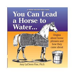 You Can Lead a Horse to Water . . .: Origins About Horse Phrases and How They Came About: Amy LaCheen Fine PhD: 9780979578038: Books
