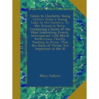 Felicia to Charlotte: Being Letters from a Young Lady in the Country, to Her Friend in Town. Containing a Series of the Most Interesting Events,the Seeds of Virtue Are Implanted in the M: Mary Collyer: Books