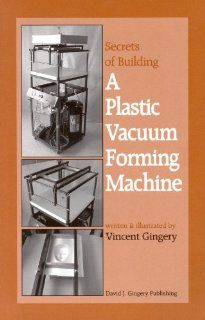 The Secrets of Building a Plastic Vacuum Forming Machine: Vincent R. Gingery: 9781878087225: Books