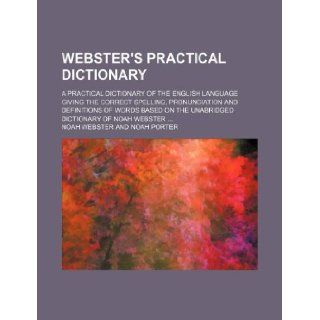 Webster's practical dictionary; a practical dictionary of the English language giving the correct spelling, pronunciation and definitions of words based on the unabridged dictionary of Noah Webster: Noah Webster: 9781231096246: Books