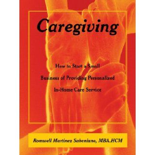 Caregiving: How to Start a Small Business of Providing Personalized In Home Care Service: Romwell Martinez Sabeniano: 9781449045098: Books