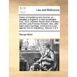Cases of impotency and divorce, as debated in England, in that remarkable tryal, 1613. between Robert Earl of Essex, and the Lady Frances Howard, who,suit against him for impotency. Volume 2 of 3: George Abbot: 9781171454403: Books