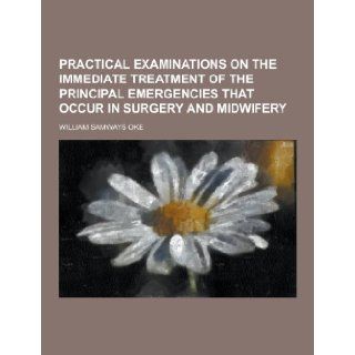 Practical Examinations on the Immediate Treatment of the Principal Emergencies That Occur in Surgery and Midwifery: William Samways Oke: 9781230270616: Books