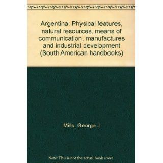 Argentina: Physical features, natural resources, means of communication, manufactures and industrial development (South American handbooks): George J Mills: Books