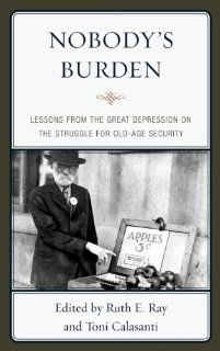 Nobody's Burden: Lessons from the Great Depression on the Struggle for Old Age Security: Ruth E. Ray, Toni Calasanti: 9780739165324: Books