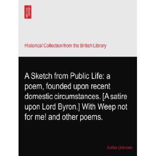 A Sketch from Public Life: a poem, founded upon recent domestic circumstances. [A satire upon Lord Byron.] With Weep not for me! and other poems.: Author Unknown: Books