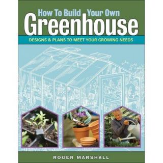How to Build Your Own Greenhouse: Designs and Plans to Meet Your Growing Needs 9781580176477
